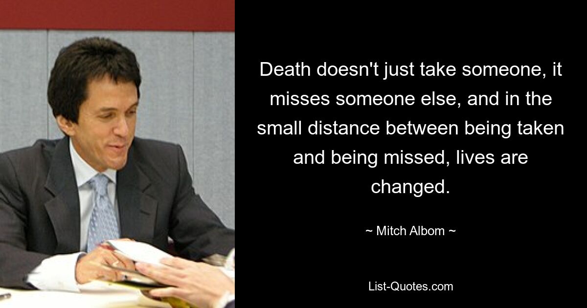 Death doesn't just take someone, it misses someone else, and in the small distance between being taken and being missed, lives are changed. — © Mitch Albom