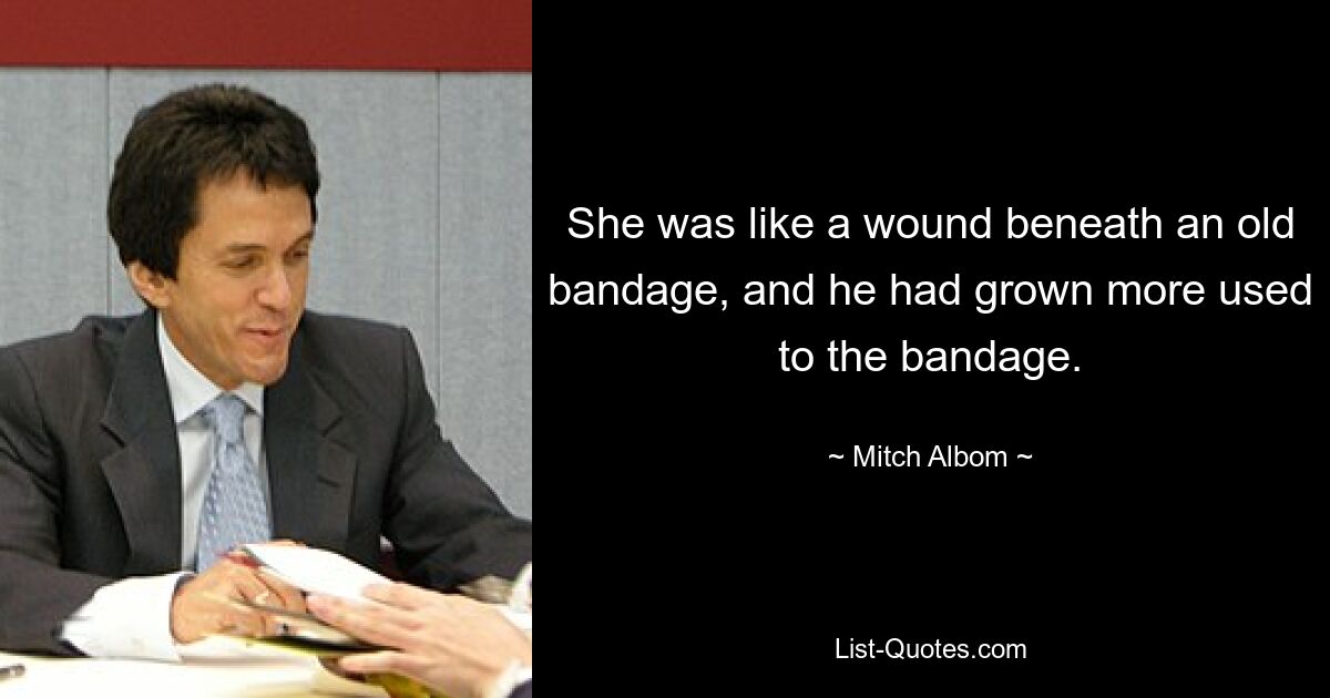 She was like a wound beneath an old bandage, and he had grown more used to the bandage. — © Mitch Albom