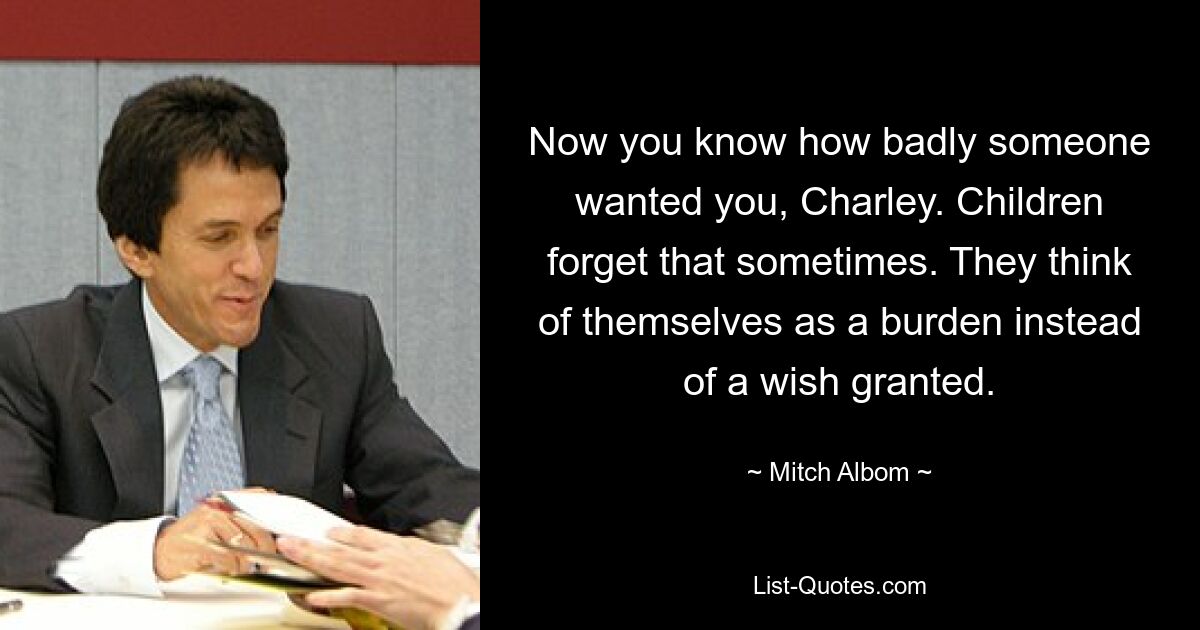 Jetzt weißt du, wie sehr dich jemand wollte, Charley. Kinder vergessen das manchmal. Sie betrachten sich selbst als eine Last und nicht als einen erfüllten Wunsch. — © Mitch Albom 