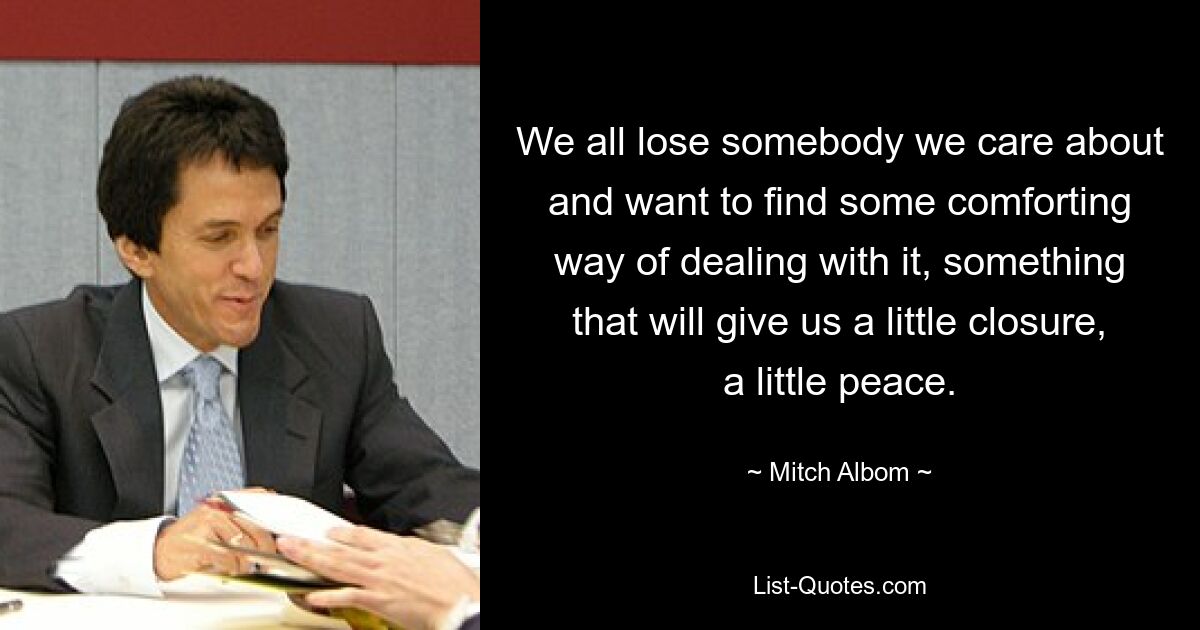 We all lose somebody we care about and want to find some comforting way of dealing with it, something that will give us a little closure, a little peace. — © Mitch Albom