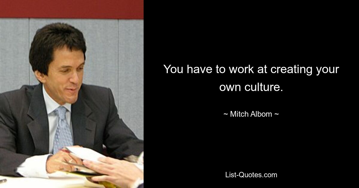 You have to work at creating your own culture. — © Mitch Albom