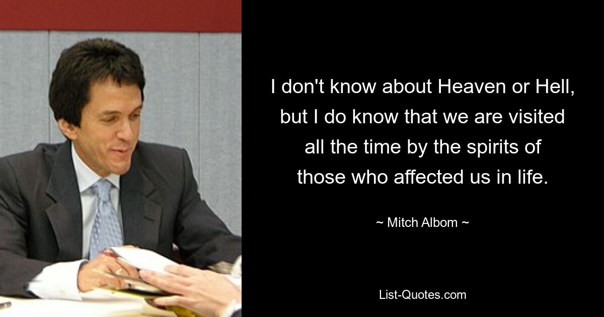 I don't know about Heaven or Hell, but I do know that we are visited all the time by the spirits of those who affected us in life. — © Mitch Albom