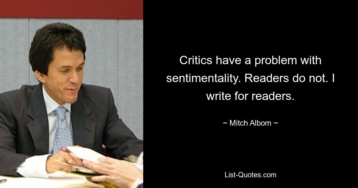 Critics have a problem with sentimentality. Readers do not. I write for readers. — © Mitch Albom