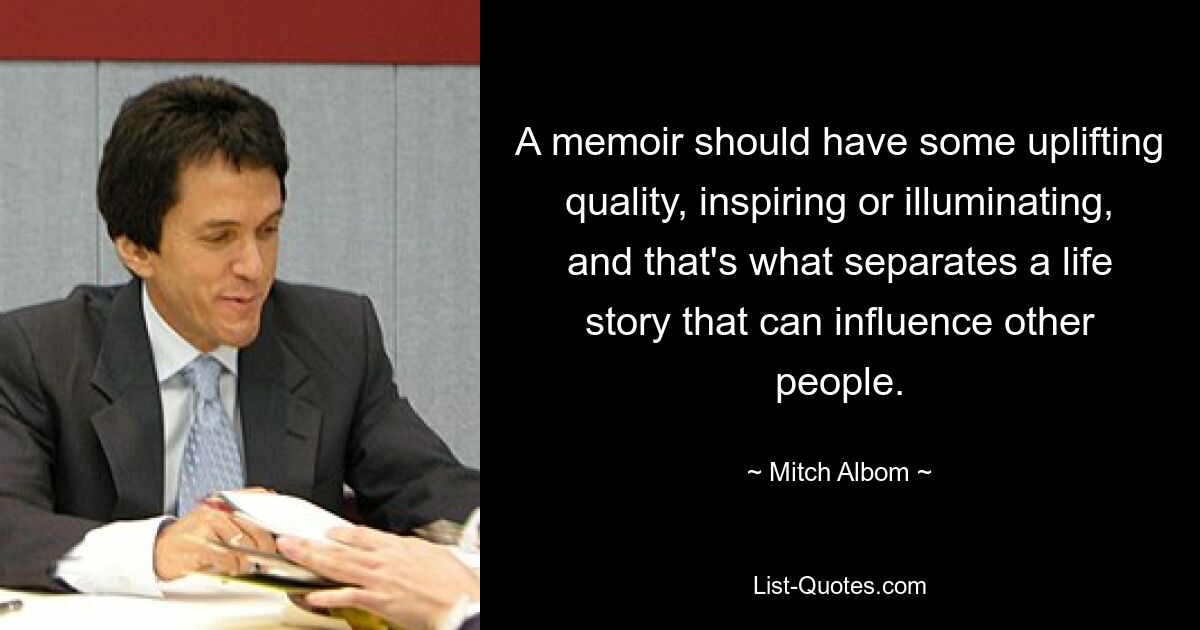 A memoir should have some uplifting quality, inspiring or illuminating, and that's what separates a life story that can influence other people. — © Mitch Albom