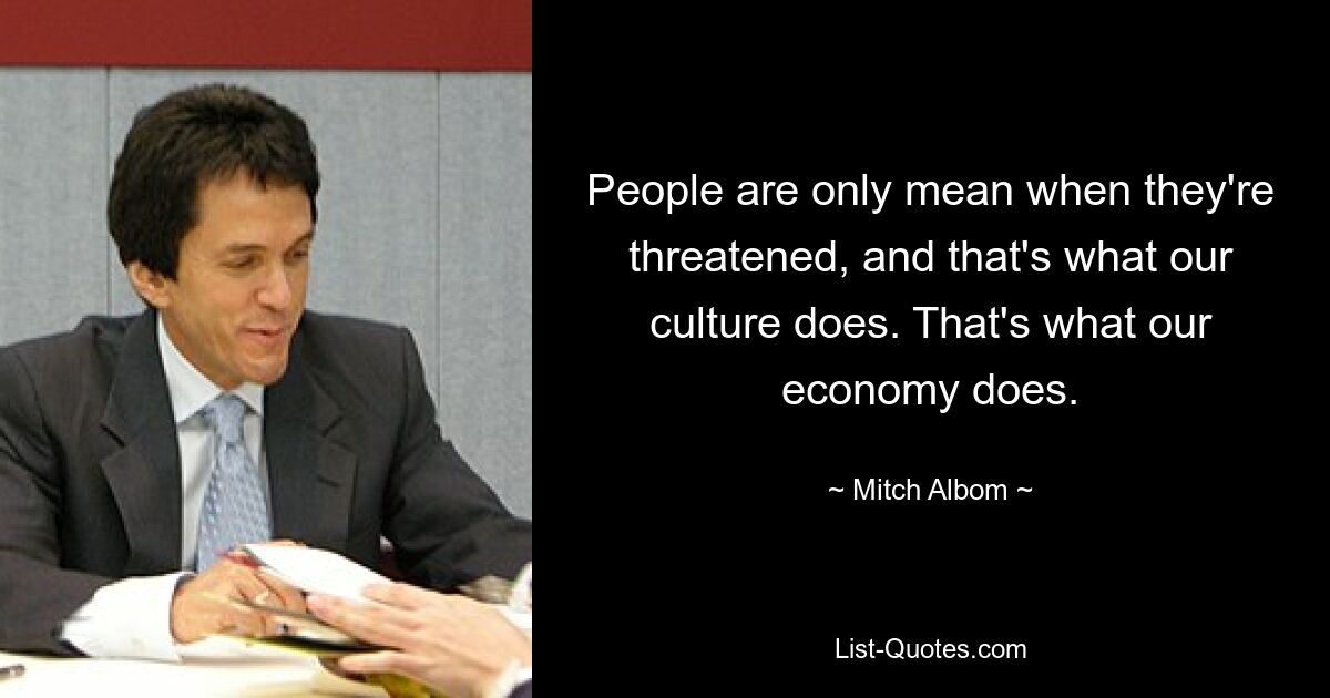 People are only mean when they're threatened, and that's what our culture does. That's what our economy does. — © Mitch Albom