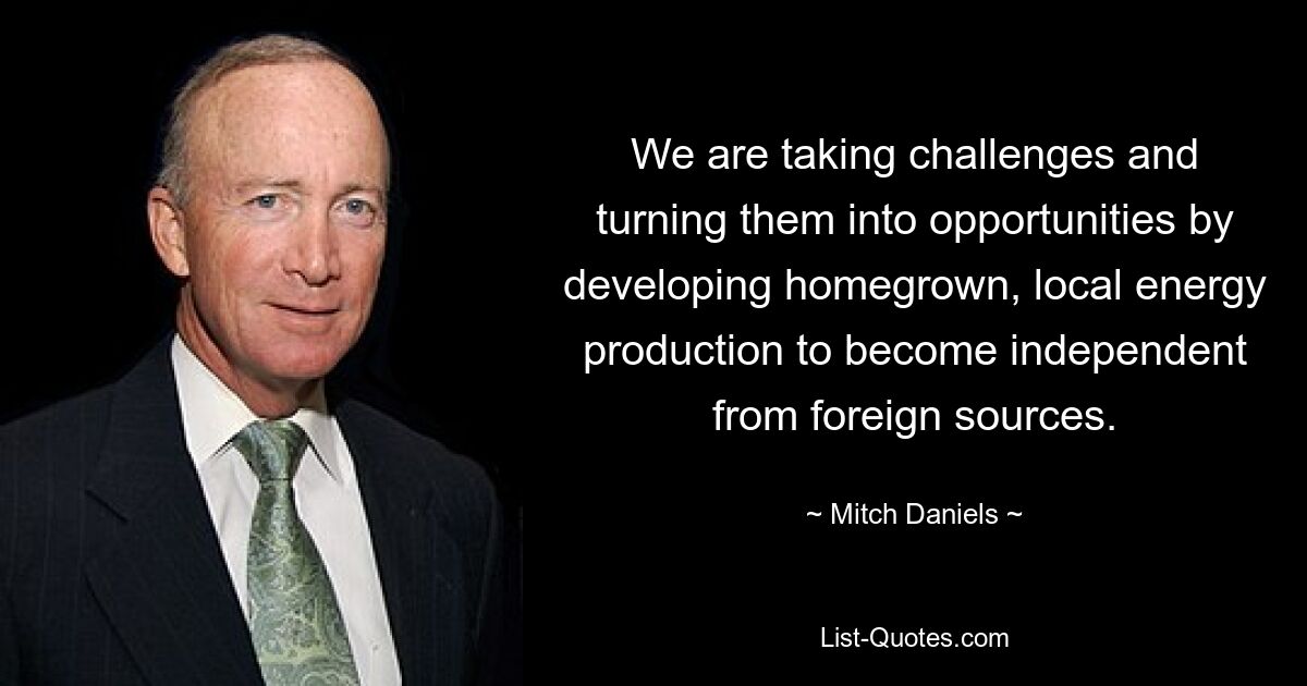 We are taking challenges and turning them into opportunities by developing homegrown, local energy production to become independent from foreign sources. — © Mitch Daniels