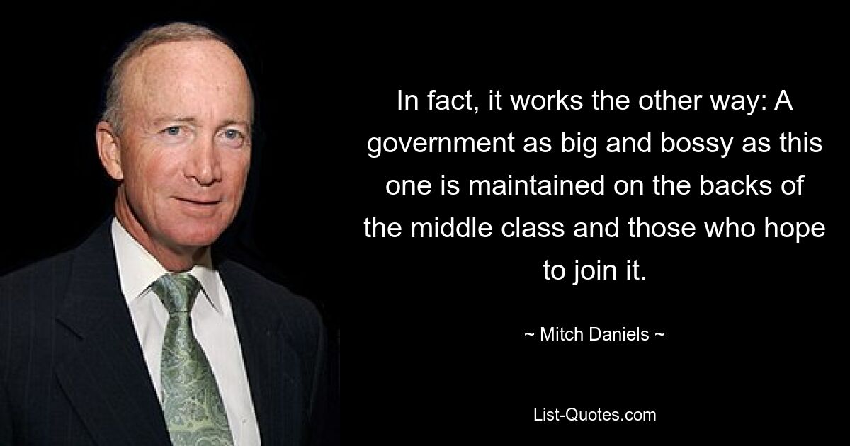 In fact, it works the other way: A government as big and bossy as this one is maintained on the backs of the middle class and those who hope to join it. — © Mitch Daniels