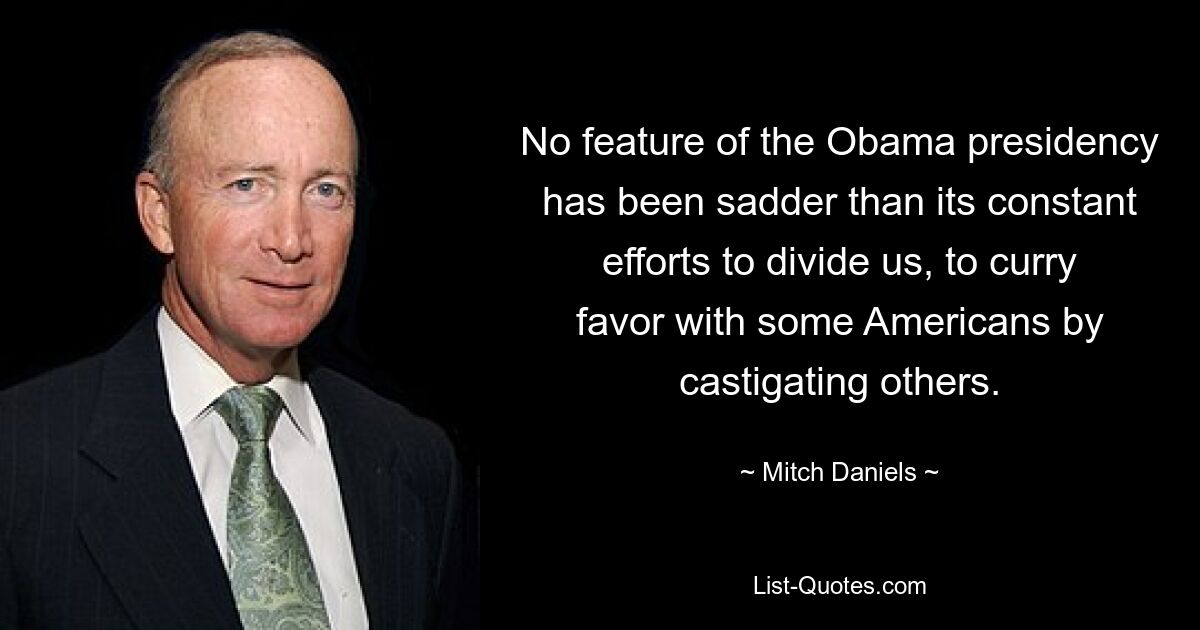 No feature of the Obama presidency has been sadder than its constant efforts to divide us, to curry favor with some Americans by castigating others. — © Mitch Daniels