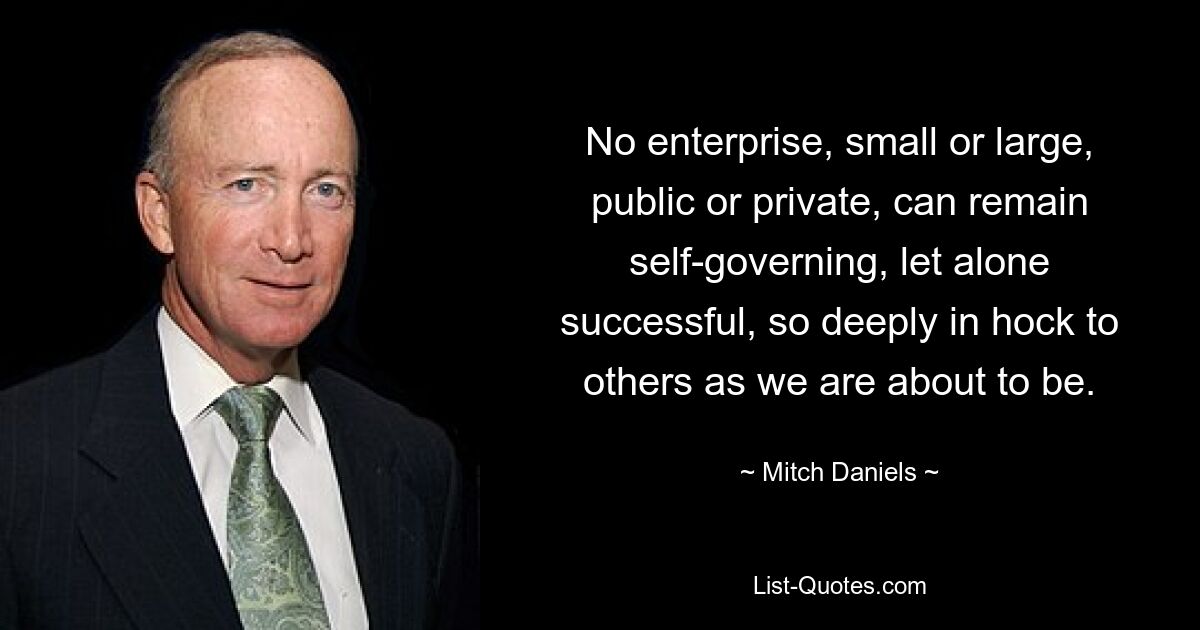 No enterprise, small or large, public or private, can remain self-governing, let alone successful, so deeply in hock to others as we are about to be. — © Mitch Daniels