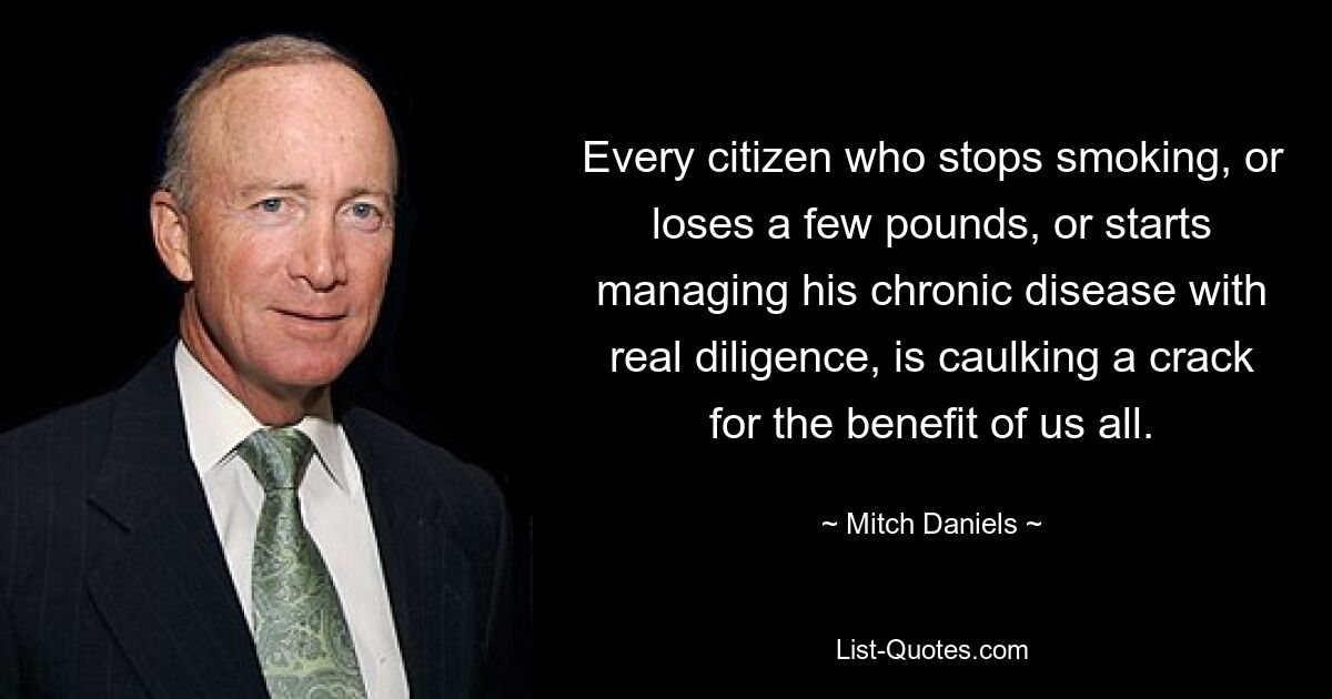 Every citizen who stops smoking, or loses a few pounds, or starts managing his chronic disease with real diligence, is caulking a crack for the benefit of us all. — © Mitch Daniels