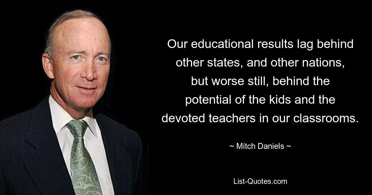 Our educational results lag behind other states, and other nations, but worse still, behind the potential of the kids and the devoted teachers in our classrooms. — © Mitch Daniels