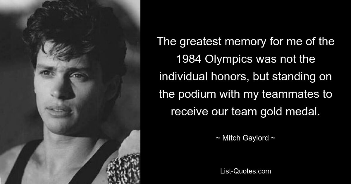 The greatest memory for me of the 1984 Olympics was not the individual honors, but standing on the podium with my teammates to receive our team gold medal. — © Mitch Gaylord