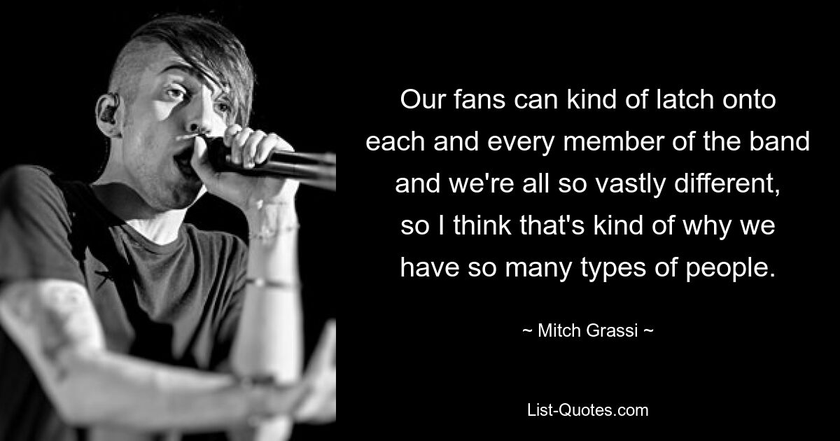 Our fans can kind of latch onto each and every member of the band and we're all so vastly different, so I think that's kind of why we have so many types of people. — © Mitch Grassi