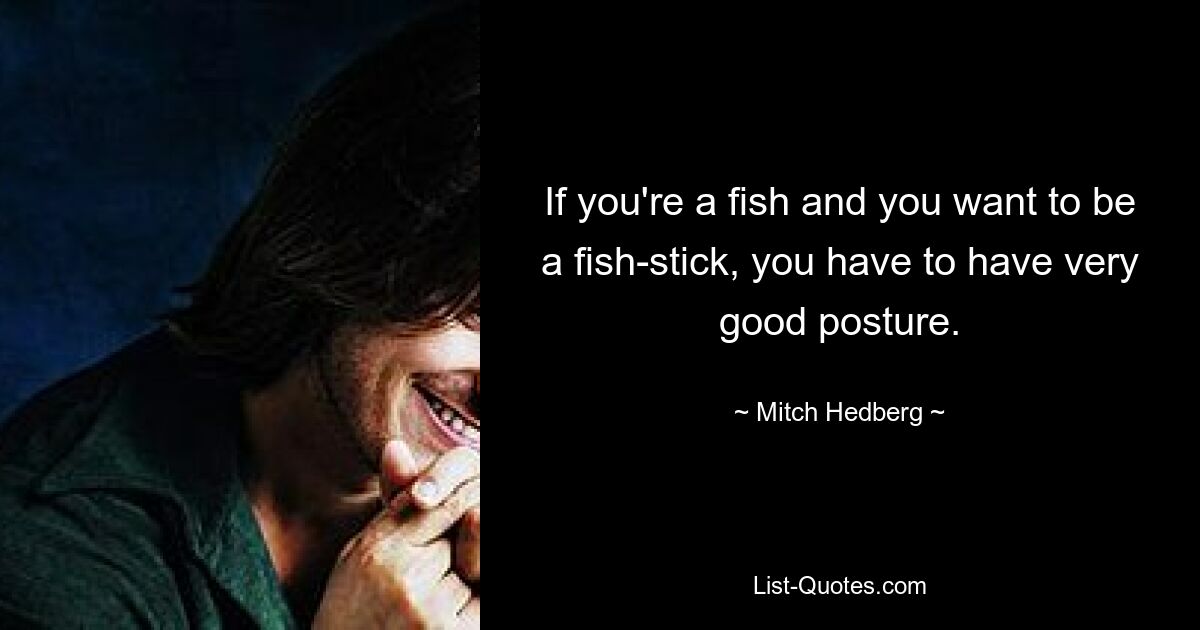 If you're a fish and you want to be a fish-stick, you have to have very good posture. — © Mitch Hedberg