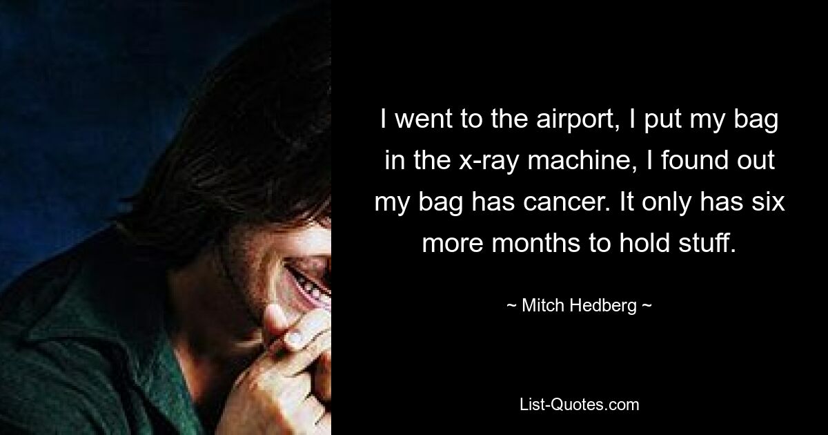 I went to the airport, I put my bag in the x-ray machine, I found out my bag has cancer. It only has six more months to hold stuff. — © Mitch Hedberg