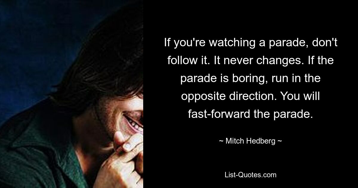 If you're watching a parade, don't follow it. It never changes. If the parade is boring, run in the opposite direction. You will fast-forward the parade. — © Mitch Hedberg