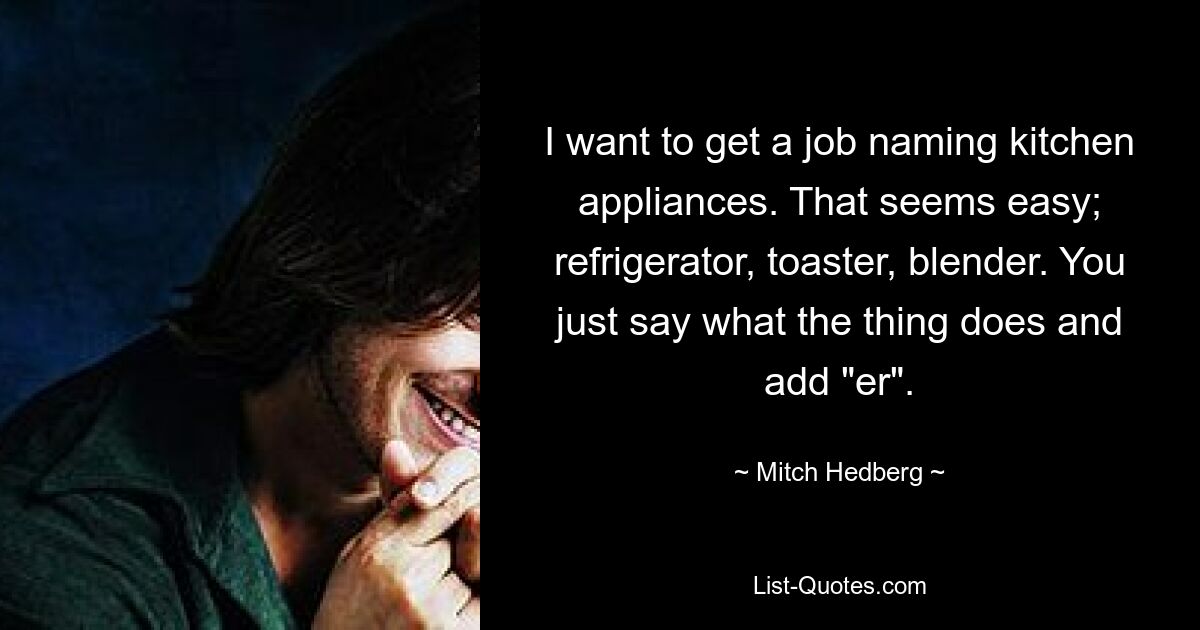 I want to get a job naming kitchen appliances. That seems easy; refrigerator, toaster, blender. You just say what the thing does and add "er". — © Mitch Hedberg