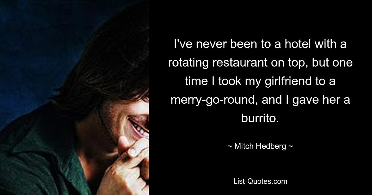 I've never been to a hotel with a rotating restaurant on top, but one time I took my girlfriend to a merry-go-round, and I gave her a burrito. — © Mitch Hedberg