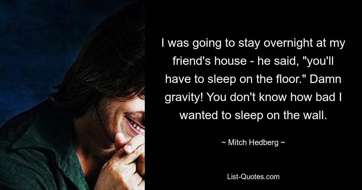 I was going to stay overnight at my friend's house - he said, "you'll have to sleep on the floor." Damn gravity! You don't know how bad I wanted to sleep on the wall. — © Mitch Hedberg