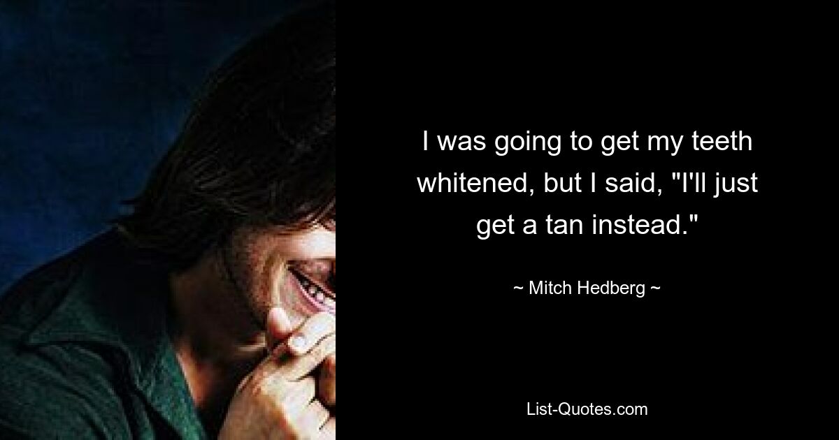 I was going to get my teeth whitened, but I said, "I'll just get a tan instead." — © Mitch Hedberg