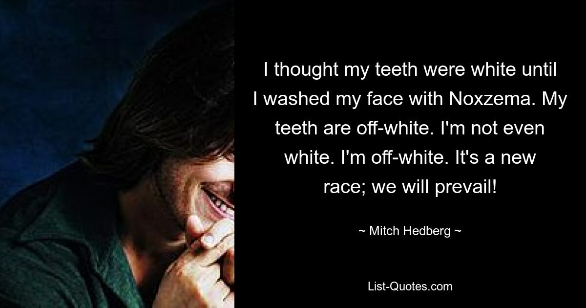 I thought my teeth were white until I washed my face with Noxzema. My teeth are off-white. I'm not even white. I'm off-white. It's a new race; we will prevail! — © Mitch Hedberg