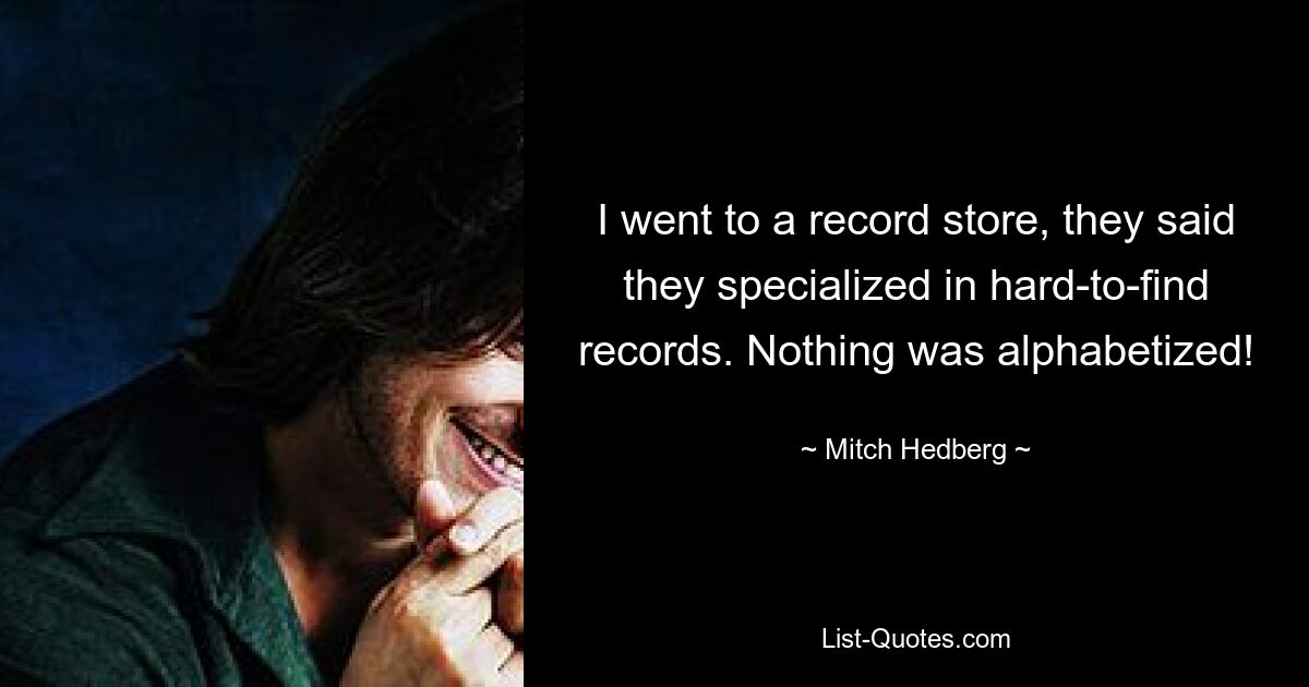 I went to a record store, they said they specialized in hard-to-find records. Nothing was alphabetized! — © Mitch Hedberg