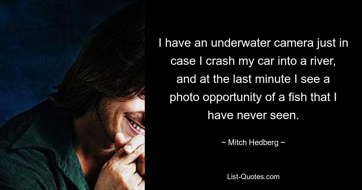 I have an underwater camera just in case I crash my car into a river, and at the last minute I see a photo opportunity of a fish that I have never seen. — © Mitch Hedberg