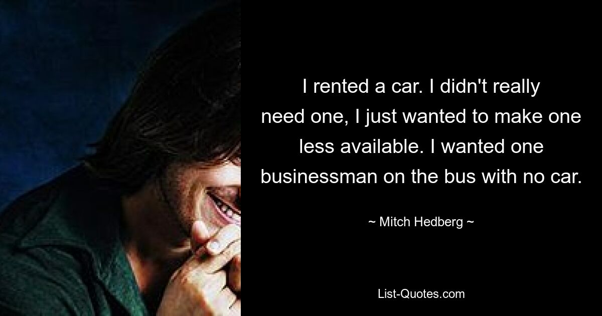 I rented a car. I didn't really need one, I just wanted to make one less available. I wanted one businessman on the bus with no car. — © Mitch Hedberg