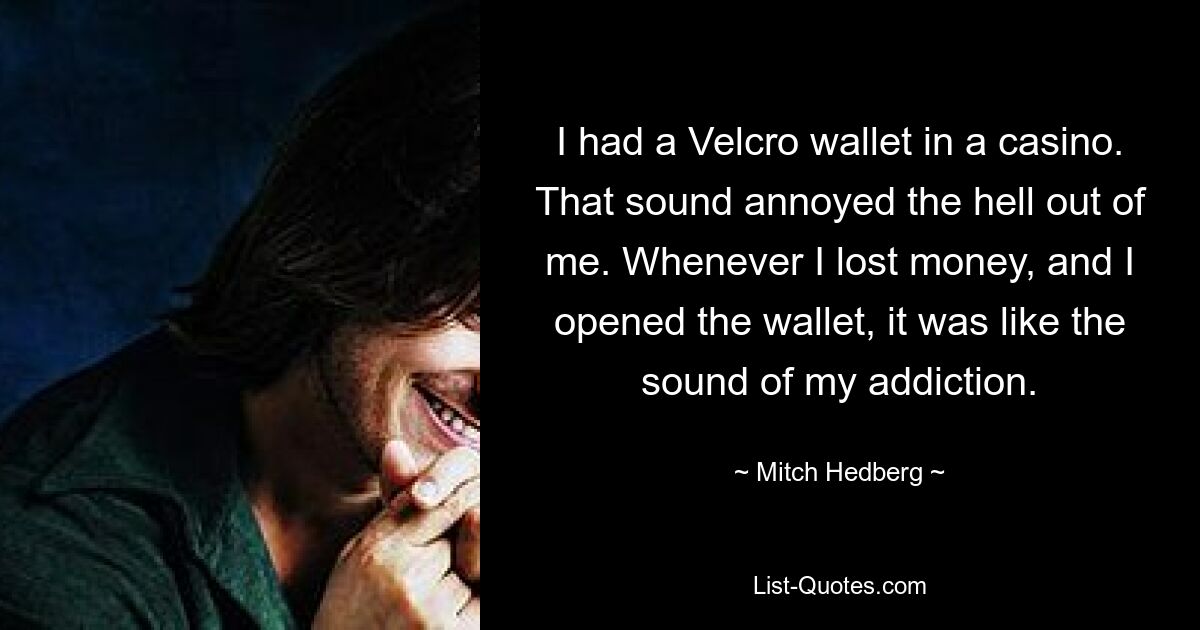 I had a Velcro wallet in a casino. That sound annoyed the hell out of me. Whenever I lost money, and I opened the wallet, it was like the sound of my addiction. — © Mitch Hedberg