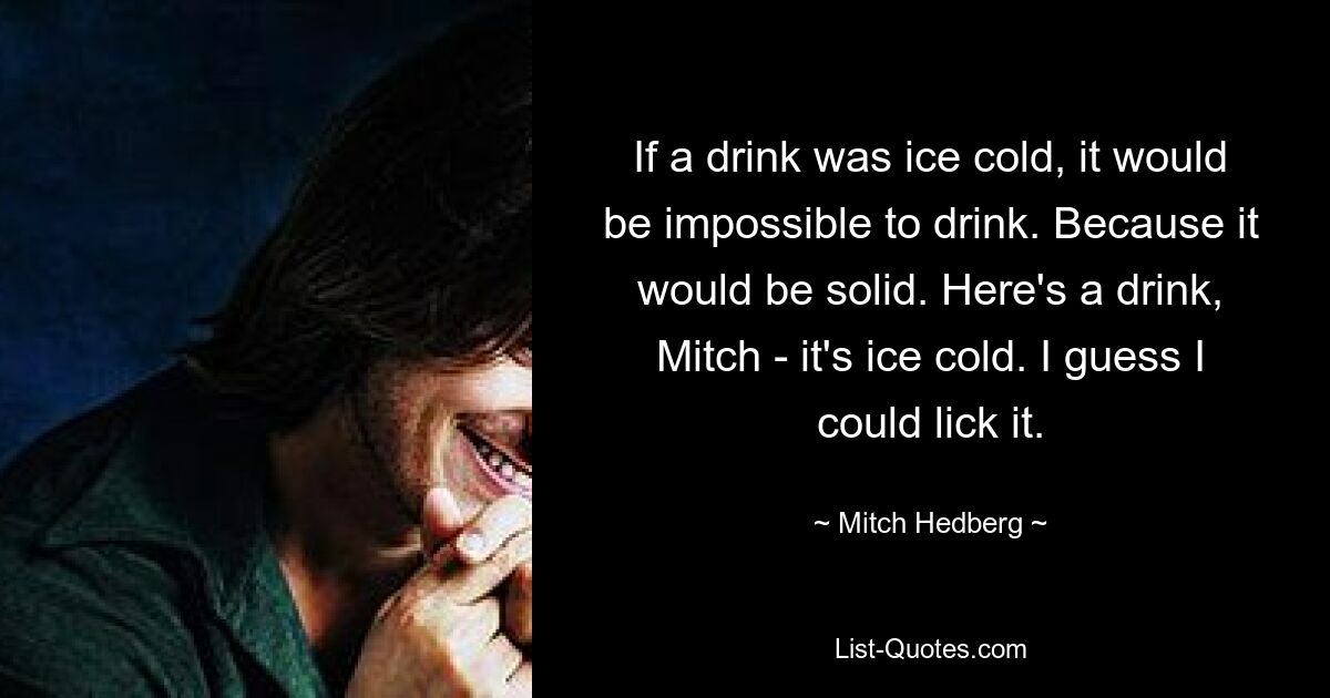 If a drink was ice cold, it would be impossible to drink. Because it would be solid. Here's a drink, Mitch - it's ice cold. I guess I could lick it. — © Mitch Hedberg