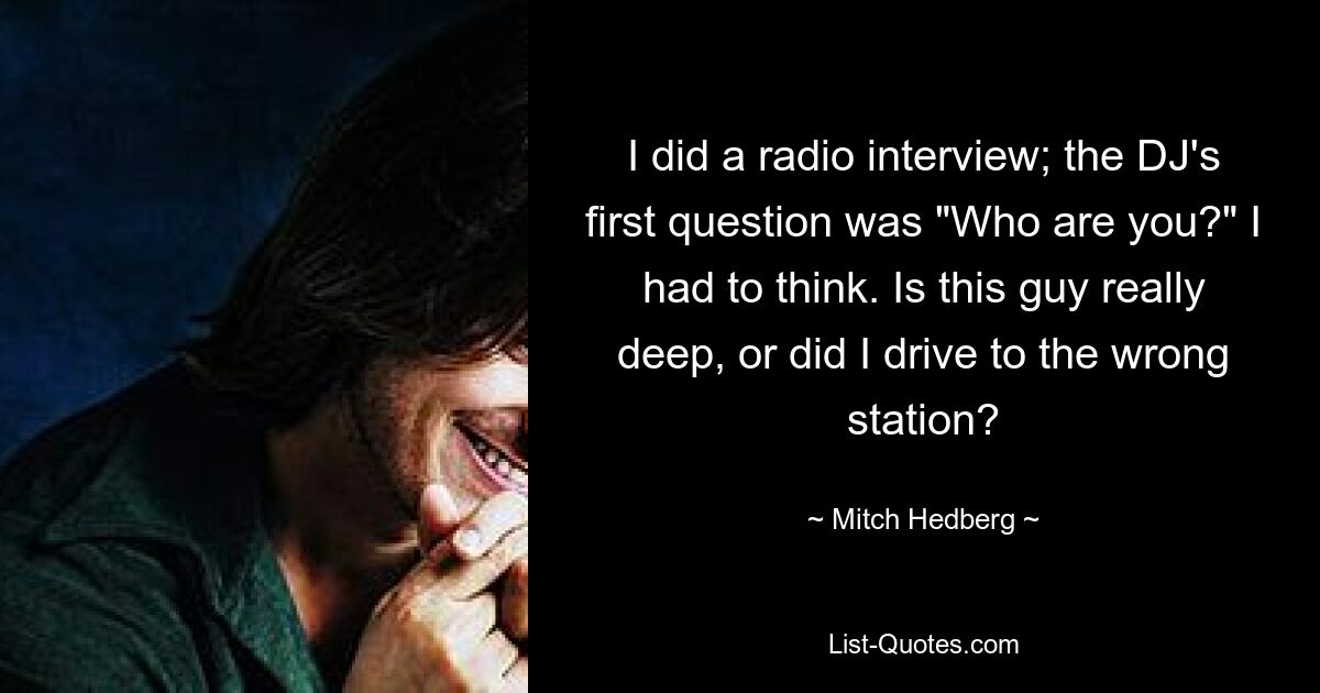 I did a radio interview; the DJ's first question was "Who are you?" I had to think. Is this guy really deep, or did I drive to the wrong station? — © Mitch Hedberg