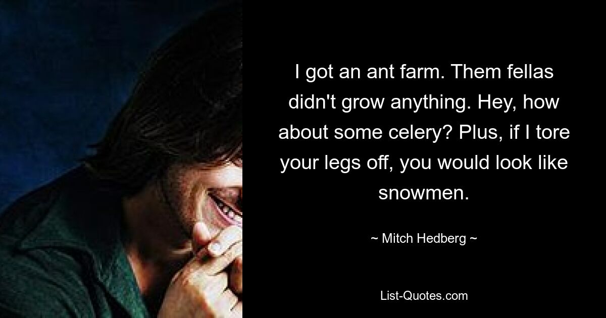 I got an ant farm. Them fellas didn't grow anything. Hey, how about some celery? Plus, if I tore your legs off, you would look like snowmen. — © Mitch Hedberg