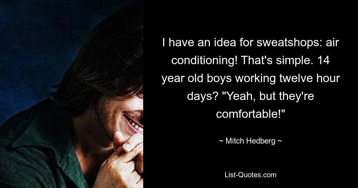 I have an idea for sweatshops: air conditioning! That's simple. 14 year old boys working twelve hour days? "Yeah, but they're comfortable!" — © Mitch Hedberg