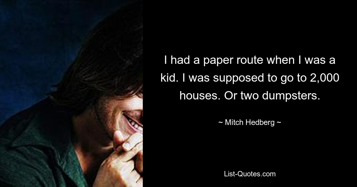 I had a paper route when I was a kid. I was supposed to go to 2,000 houses. Or two dumpsters. — © Mitch Hedberg