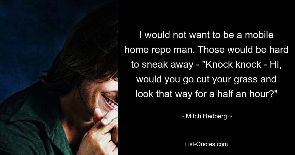 I would not want to be a mobile home repo man. Those would be hard to sneak away - "Knock knock - Hi, would you go cut your grass and look that way for a half an hour?" — © Mitch Hedberg