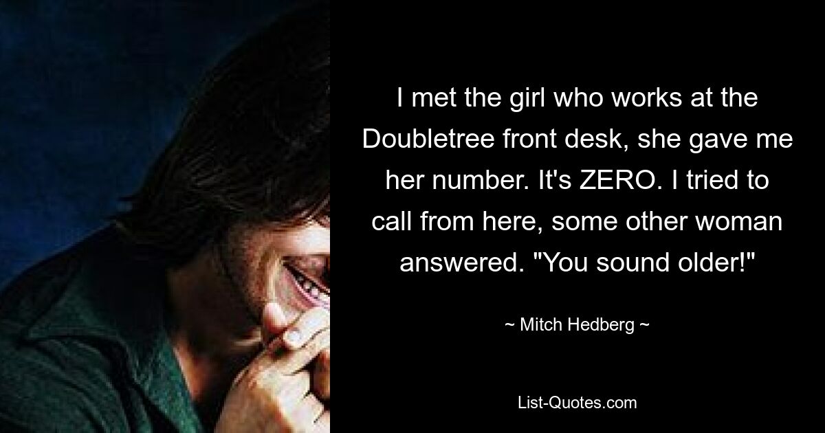 I met the girl who works at the Doubletree front desk, she gave me her number. It's ZERO. I tried to call from here, some other woman answered. "You sound older!" — © Mitch Hedberg