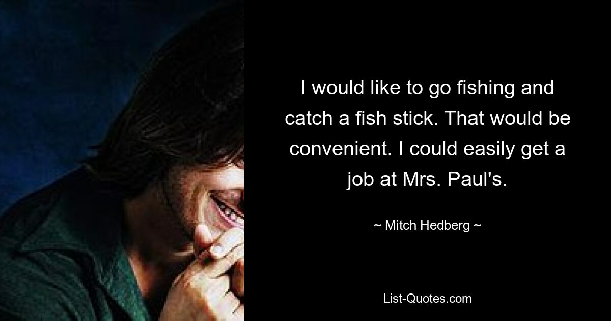 I would like to go fishing and catch a fish stick. That would be convenient. I could easily get a job at Mrs. Paul's. — © Mitch Hedberg