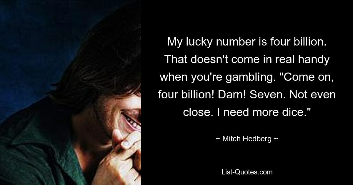 My lucky number is four billion. That doesn't come in real handy when you're gambling. "Come on, four billion! Darn! Seven. Not even close. I need more dice." — © Mitch Hedberg