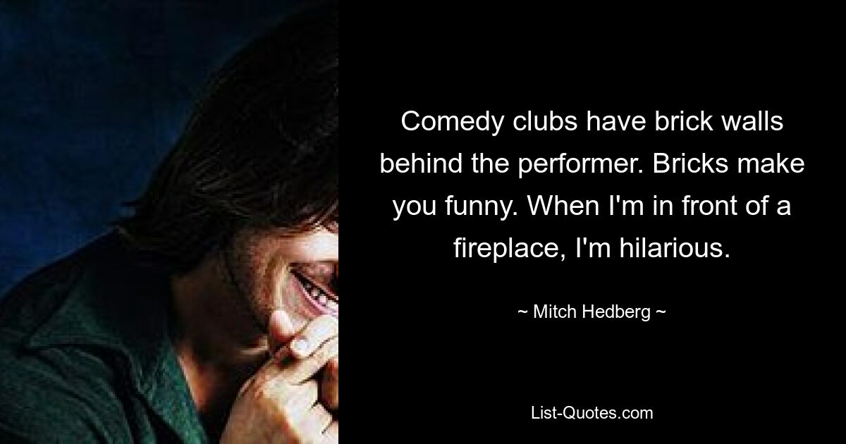 Comedy clubs have brick walls behind the performer. Bricks make you funny. When I'm in front of a fireplace, I'm hilarious. — © Mitch Hedberg