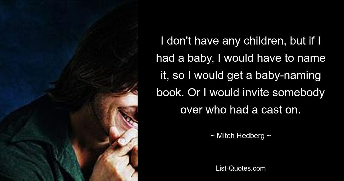 I don't have any children, but if I had a baby, I would have to name it, so I would get a baby-naming book. Or I would invite somebody over who had a cast on. — © Mitch Hedberg