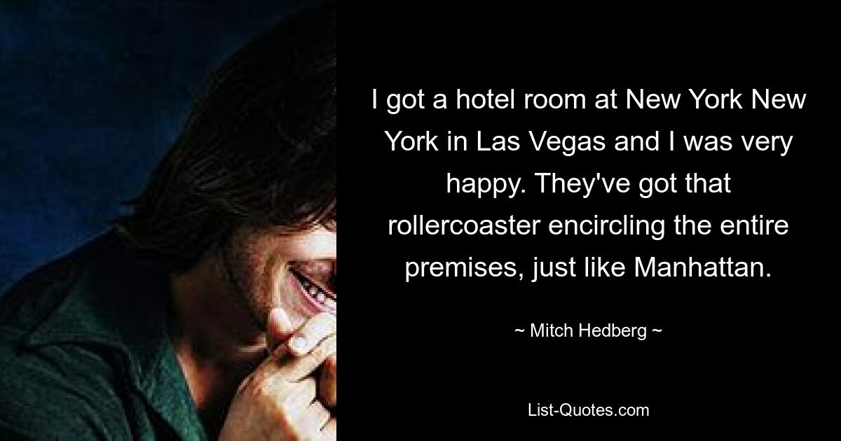 I got a hotel room at New York New York in Las Vegas and I was very happy. They've got that rollercoaster encircling the entire premises, just like Manhattan. — © Mitch Hedberg