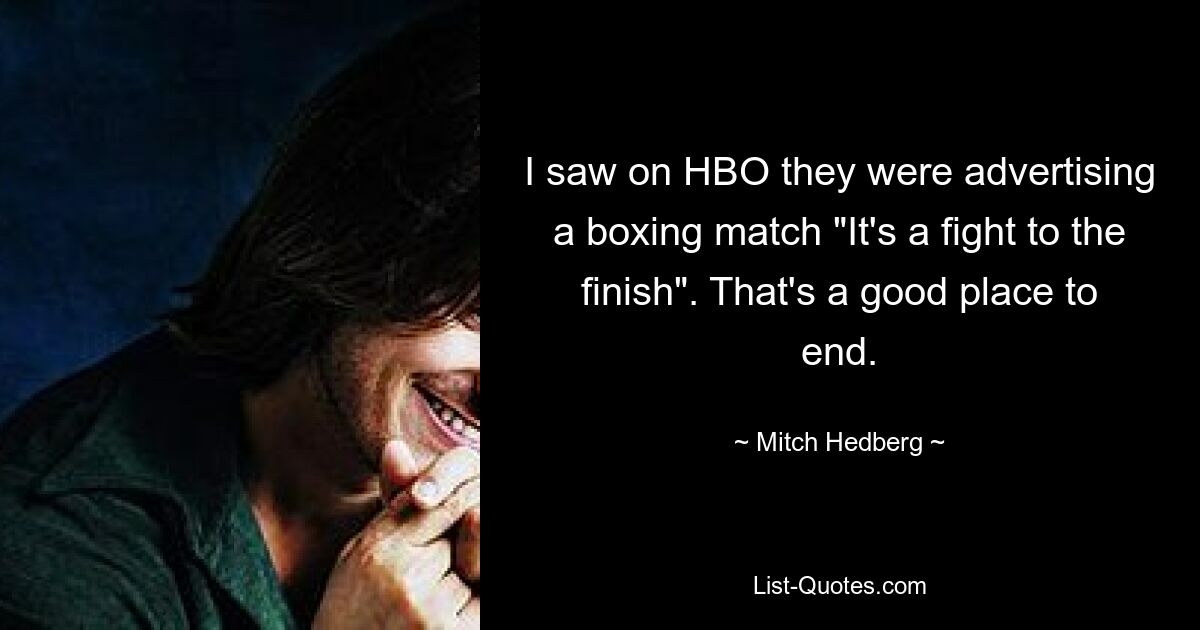 I saw on HBO they were advertising a boxing match "It's a fight to the finish". That's a good place to end. — © Mitch Hedberg