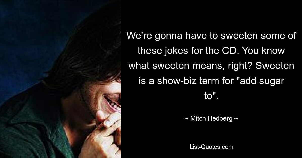 We're gonna have to sweeten some of these jokes for the CD. You know what sweeten means, right? Sweeten is a show-biz term for "add sugar to". — © Mitch Hedberg