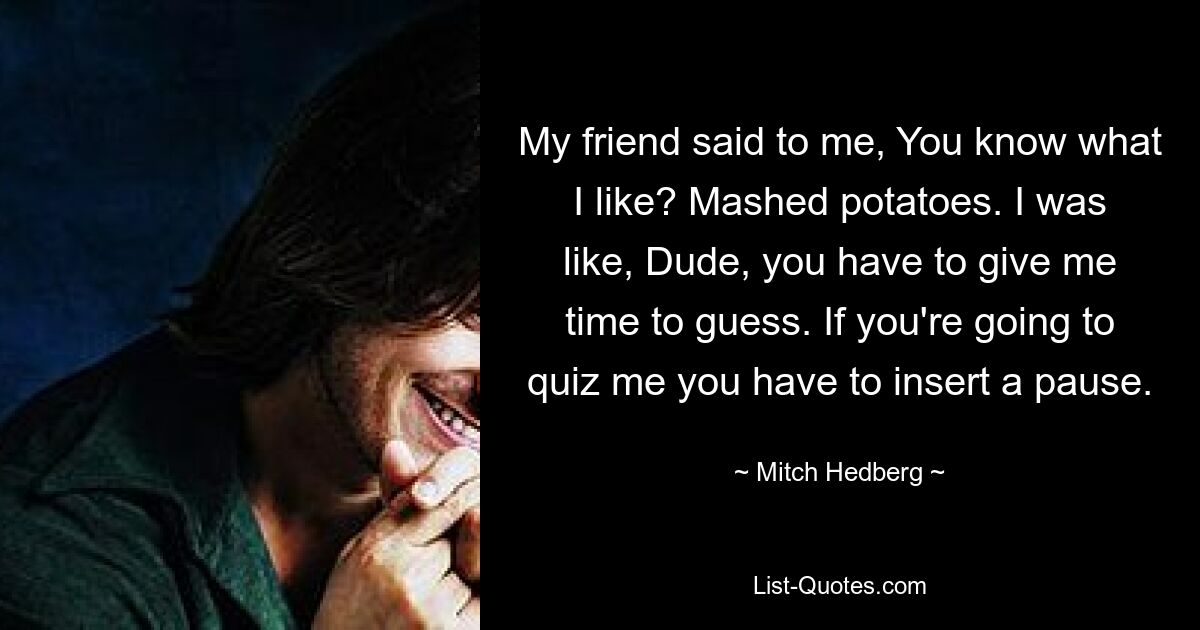 My friend said to me, You know what I like? Mashed potatoes. I was like, Dude, you have to give me time to guess. If you're going to quiz me you have to insert a pause. — © Mitch Hedberg