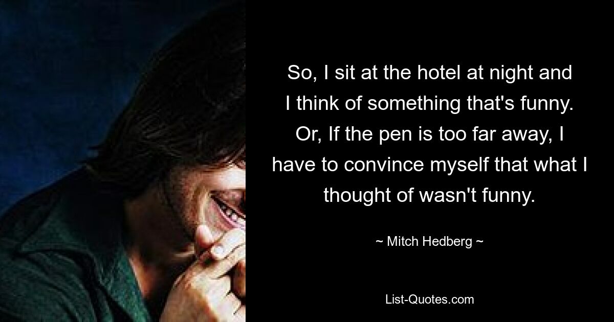 So, I sit at the hotel at night and I think of something that's funny. Or, If the pen is too far away, I have to convince myself that what I thought of wasn't funny. — © Mitch Hedberg