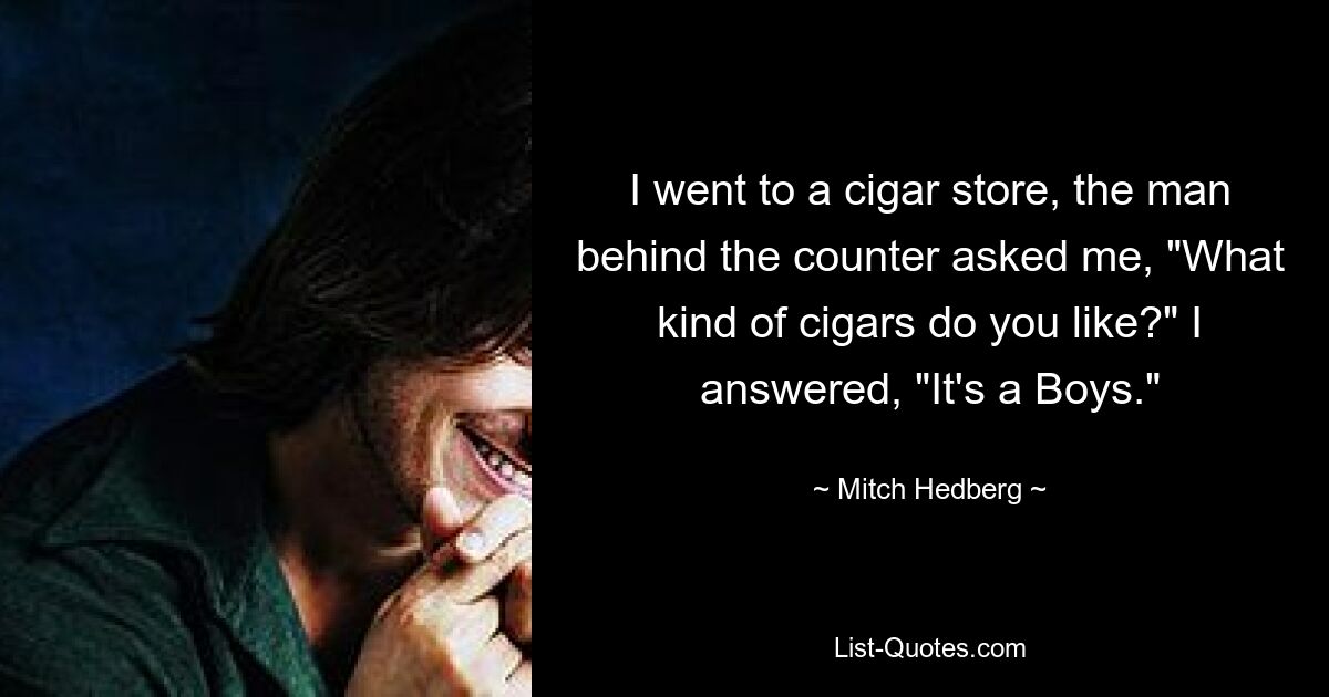 I went to a cigar store, the man behind the counter asked me, "What kind of cigars do you like?" I answered, "It's a Boys." — © Mitch Hedberg