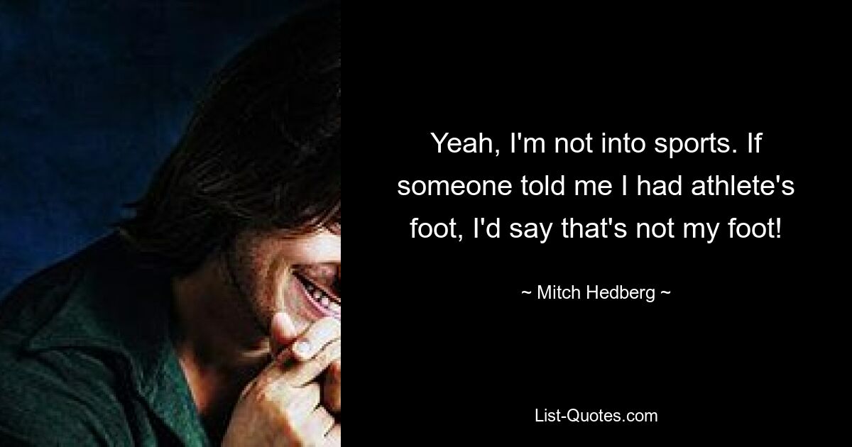 Yeah, I'm not into sports. If someone told me I had athlete's foot, I'd say that's not my foot! — © Mitch Hedberg