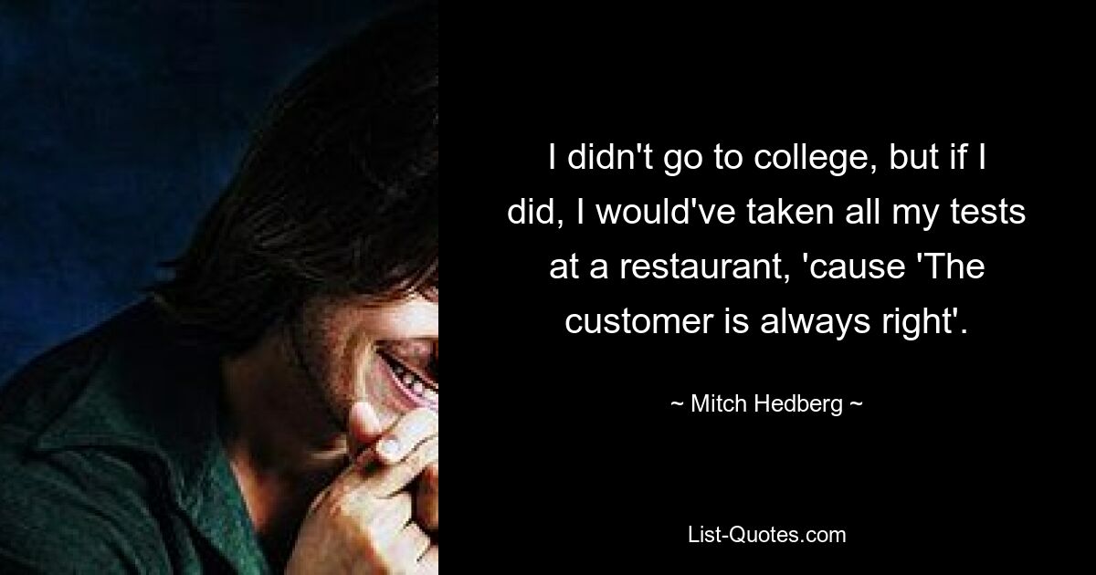 I didn't go to college, but if I did, I would've taken all my tests at a restaurant, 'cause 'The customer is always right'. — © Mitch Hedberg