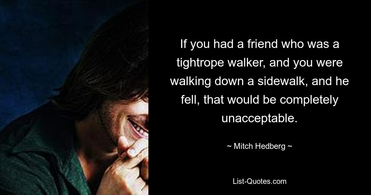 If you had a friend who was a tightrope walker, and you were walking down a sidewalk, and he fell, that would be completely unacceptable. — © Mitch Hedberg