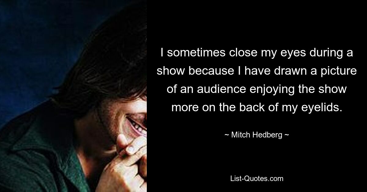 I sometimes close my eyes during a show because I have drawn a picture of an audience enjoying the show more on the back of my eyelids. — © Mitch Hedberg